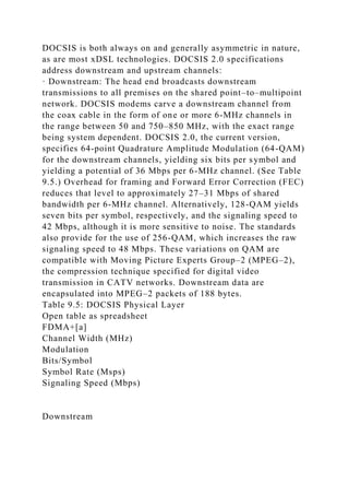 DOCSIS is both always on and generally asymmetric in nature,
as are most xDSL technologies. DOCSIS 2.0 specifications
address downstream and upstream channels:
· Downstream: The head end broadcasts downstream
transmissions to all premises on the shared point–to–multipoint
network. DOCSIS modems carve a downstream channel from
the coax cable in the form of one or more 6-MHz channels in
the range between 50 and 750–850 MHz, with the exact range
being system dependent. DOCSIS 2.0, the current version,
specifies 64-point Quadrature Amplitude Modulation (64-QAM)
for the downstream channels, yielding six bits per symbol and
yielding a potential of 36 Mbps per 6-MHz channel. (See Table
9.5.) Overhead for framing and Forward Error Correction (FEC)
reduces that level to approximately 27–31 Mbps of shared
bandwidth per 6-MHz channel. Alternatively, 128-QAM yields
seven bits per symbol, respectively, and the signaling speed to
42 Mbps, although it is more sensitive to noise. The standards
also provide for the use of 256-QAM, which increases the raw
signaling speed to 48 Mbps. These variations on QAM are
compatible with Moving Picture Experts Group–2 (MPEG–2),
the compression technique specified for digital video
transmission in CATV networks. Downstream data are
encapsulated into MPEG–2 packets of 188 bytes.
Table 9.5: DOCSIS Physical Layer
Open table as spreadsheet
FDMA+[a]
Channel Width (MHz)
Modulation
Bits/Symbol
Symbol Rate (Msps)
Signaling Speed (Mbps)
Downstream
 
