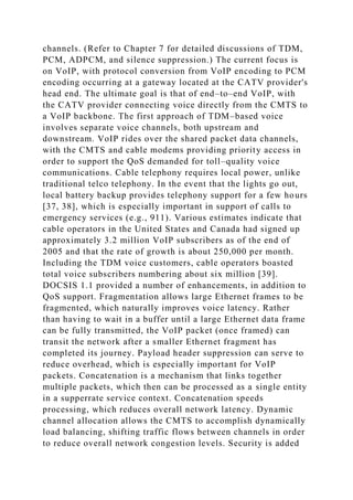 channels. (Refer to Chapter 7 for detailed discussions of TDM,
PCM, ADPCM, and silence suppression.) The current focus is
on VoIP, with protocol conversion from VoIP encoding to PCM
encoding occurring at a gateway located at the CATV provider's
head end. The ultimate goal is that of end–to–end VoIP, with
the CATV provider connecting voice directly from the CMTS to
a VoIP backbone. The first approach of TDM–based voice
involves separate voice channels, both upstream and
downstream. VoIP rides over the shared packet data channels,
with the CMTS and cable modems providing priority access in
order to support the QoS demanded for toll–quality voice
communications. Cable telephony requires local power, unlike
traditional telco telephony. In the event that the lights go out,
local battery backup provides telephony support for a few hours
[37, 38], which is especially important in support of calls to
emergency services (e.g., 911). Various estimates indicate that
cable operators in the United States and Canada had signed up
approximately 3.2 million VoIP subscribers as of the end of
2005 and that the rate of growth is about 250,000 per month.
Including the TDM voice customers, cable operators boasted
total voice subscribers numbering about six million [39].
DOCSIS 1.1 provided a number of enhancements, in addition to
QoS support. Fragmentation allows large Ethernet frames to be
fragmented, which naturally improves voice latency. Rather
than having to wait in a buffer until a large Ethernet data frame
can be fully transmitted, the VoIP packet (once framed) can
transit the network after a smaller Ethernet fragment has
completed its journey. Payload header suppression can serve to
reduce overhead, which is especially important for VoIP
packets. Concatenation is a mechanism that links together
multiple packets, which then can be processed as a single entity
in a supperrate service context. Concatenation speeds
processing, which reduces overall network latency. Dynamic
channel allocation allows the CMTS to accomplish dynamically
load balancing, shifting traffic flows between channels in order
to reduce overall network congestion levels. Security is added
 