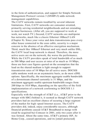 in the form of authentication, and support for Simple Network
Management Protocol version 3 (SNMPv3) adds network
management capabilities.
The CATV networks remain troubled by several inherent
limitations. First, CATV networks are consumer oriented,
primarily serving residential neighborhoods and not extending
to most businesses. (After all, you are supposed to work at
work, not watch TV.) Second, CATV networks are multipoint
bus networks, much like a classic Ethernet 10Base5 LAN
(Chapter 8). Since your voice and data transmissions pass every
other house connected to the coax cable, security is a major
concern in the absence of an effective encryption mechanism.
Third, much like 10Base5 Ethernet and very much unlike DSL,
the CATV local loop network is shared. Therefore, the more
active users are on the network, the worse the performance.
While the CATV providers speak of total bandwidth of as much
as 500 Mbps and user access at rates of as much as 10 Mbps,
those are best case figures quoted on the assumption that the
load on the shared medium is light enough to support
transmission rates of 10 Mbps for all active users. DOCSIS
cable modems work on an asymmetric basis, as do most xDSL
options. Specifically, the maximum aggregate usable bandwidth
of a downstream channel currently is 31 Mbps, and the
maximum aggregate usable upstream bandwidth ranges from
200 kbps to 10.0 Mbps, depending on the specifics of the field
implementation of a network conforming to DOCSIS 1.1
specifications.
Especially with the strength of AT&T (i.e., AT&T prior to the
merger with SBC) behind it, it seemed as though CATV network
providers had an excellent chance of securing a large segment
of the market for high–speed Internet access. The CATV
providers did, indeed, enjoy considerable success, although
financial problems caused AT&T Broadband to merge with
(read be acquired by) Comcast in 2001, only two years after it
was formed. About the same time, AT&T's primary ISP, At
Home Corp., ceased operations, and its [email protected]
 