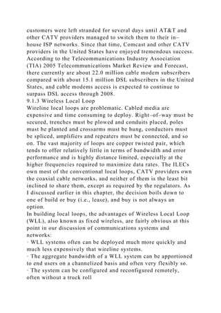 customers were left stranded for several days until AT&T and
other CATV providers managed to switch them to their in–
house ISP networks. Since that time, Comcast and other CATV
providers in the United States have enjoyed tremendous success.
According to the Telecommunications Industry Association
(TIA) 2005 Telecommunications Market Review and Forecast,
there currently are about 22.0 million cable modem subscribers
compared with about 15.1 million DSL subscribers in the United
States, and cable modems access is expected to continue to
surpass DSL access through 2008.
9.1.3 Wireless Local Loop
Wireline local loops are problematic. Cabled media are
expensive and time consuming to deploy. Right–of–way must be
secured, trenches must be plowed and conduits placed, poles
must be planted and crossarms must be hung, conductors must
be spliced, amplifiers and repeaters must be connected, and so
on. The vast majority of loops are copper twisted pair, which
tends to offer relatively little in terms of bandwidth and error
performance and is highly distance limited, especially at the
higher frequencies required to maximize data rates. The ILECs
own most of the conventional local loops, CATV providers own
the coaxial cable networks, and neither of them is the least bit
inclined to share them, except as required by the regulators. As
I discussed earlier in this chapter, the decision boils down to
one of build or buy (i.e., lease), and buy is not always an
option.
In building local loops, the advantages of Wireless Local Loop
(WLL), also known as fixed wireless, are fairly obvious at this
point in our discussion of communications systems and
networks:
· WLL systems often can be deployed much more quickly and
much less expensively that wireline systems.
· The aggregate bandwidth of a WLL system can be apportioned
to end users on a channelized basis and often very flexibly so.
· The system can be configured and reconfigured remotely,
often without a truck roll
 