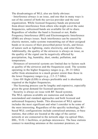 The disadvantages of WLL also are fairly obvious:
· Interference always is an issue, and one that in many ways is
out of the control of both the service provider and the user
organization. While licensed frequency bands are protected
from direct interference from others who might covet the same
frequencies, unlicensed bands are available for all to share.
Regardless of whether the band is licensed or not, Radio
Frequency Interference (RFI) and Electromagnetic Interference
(EMI) are always issues. Such interference can be caused by
electric motors, radio systems transmitting out of their assigned
bands or in excess of their prescribed power levels, and forces
of nature such as lightning, static electricity, and solar flares.
Additionally, the quality of the airwaves is always an issue, as
the quality of the signal can be negatively affected by
precipitation, fog, humidity, dust, smoke, pollution, and
temperature.
· Distances of terrestrial systems are limited due to factors such
as quality of the airwaves and the frequencies used. The systems
operating in the higher frequency ranges (e.g., 28–31 GHz)
suffer from attenuation to a much greater extent than those in
the lower frequency ranges (e.g., 2.5–2.7 GHz).
· Line–Of–Sight (LOS) is always preferable and is absolutely
required at the higher frequencies.
· The licensing process can be lengthy and expensive, especially
given the great demand for licensed spectrum.
· Security is always an issue with RF–based systems.
The WLL options available are numerous and include
nonstandard and standard approaches and both licensed and
unlicensed frequency bands. This discussion of WLL options
includes the most significant and what I consider to be some of
the most interesting. Regardless of the specific technology, RF–
based WLL configurations include centralized antennas, or base
stations, that either are located at the edge of the carrier
network or are connected to the network edge via optical fiber,
DSL, T1/E–1 facilities, or perhaps microwave. The base stations
connect to matching antennas at the customer premises, as
 