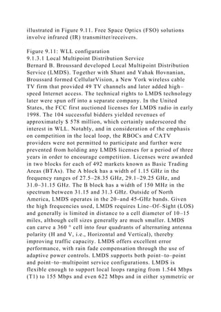 illustrated in Figure 9.11. Free Space Optics (FSO) solutions
involve infrared (IR) transmitter/receivers.
Figure 9.11: WLL configuration
9.1.3.1 Local Multipoint Distribution Service
Bernard B. Broussard developed Local Multipoint Distribution
Service (LMDS). Together with Shant and Vahak Hovnanian,
Broussard formed CellularVision, a New York wireless cable
TV firm that provided 49 TV channels and later added high–
speed Internet access. The technical rights to LMDS technology
later were spun off into a separate company. In the United
States, the FCC first auctioned licenses for LMDS radio in early
1998. The 104 successful bidders yielded revenues of
approximately $ 578 million, which certainly underscored the
interest in WLL. Notably, and in consideration of the emphasis
on competition in the local loop, the RBOCs and CATV
providers were not permitted to participate and further were
prevented from holding any LMDS licenses for a period of three
years in order to encourage competition. Licenses were awarded
in two blocks for each of 492 markets known as Basic Trading
Areas (BTAs). The A block has a width of 1.15 GHz in the
frequency ranges of 27.5–28.35 GHz, 29.1–29.25 GHz, and
31.0–31.15 GHz. The B block has a width of 150 MHz in the
spectrum between 31.15 and 31.3 GHz. Outside of North
America, LMDS operates in the 20–and 45-GHz bands. Given
the high frequencies used, LMDS requires Line–Of–Sight (LOS)
and generally is limited in distance to a cell diameter of 10–15
miles, although cell sizes generally are much smaller. LMDS
can carve a 360 ° cell into four quadrants of alternating antenna
polarity (H and V, i.e., Horizontal and Vertical), thereby
improving traffic capacity. LMDS offers excellent error
performance, with rain fade compensation through the use of
adaptive power controls. LMDS supports both point–to–point
and point–to–multipoint service configurations. LMDS is
flexible enough to support local loops ranging from 1.544 Mbps
(T1) to 155 Mbps and even 622 Mbps and in either symmetric or
 