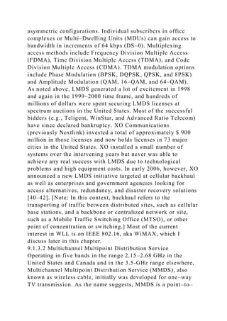 asymmetric configurations. Individual subscribers in office
complexes or Multi–Dwelling Units (MDUs) can gain access to
bandwidth in increments of 64 kbps (DS–0). Multiplexing
access methods include Frequency Division Multiple Access
(FDMA), Time Division Multiple Access (TDMA), and Code
Division Multiple Access (CDMA). TDMA modulation options
include Phase Modulation (BPSK, DQPSK, QPSK, and 8PSK)
and Amplitude Modulation (QAM, 16–QAM, and 64–QAM).
As noted above, LMDS generated a lot of excitement in 1998
and again in the 1999–2000 time frame, and hundreds of
millions of dollars were spent securing LMDS licenses at
spectrum auctions in the United States. Most of the successful
bidders (e.g., Teligent, WinStar, and Advanced Ratio Telecom)
have since declared bankruptcy. XO Communications
(previously Nextlink) invested a total of approximately $ 900
million in those licenses and now holds licenses in 73 major
cities in the United States. XO installed a small number of
systems over the intervening years but never was able to
achieve any real success with LMDS due to technological
problems and high equipment costs. In early 2006, however, XO
announced a new LMDS initiative targeted at cellular backhaul
as well as enterprises and government agencies looking for
access alternatives, redundancy, and disaster recovery solutions
[40–42]. [Note: In this context, backhaul refers to the
transporting of traffic between distributed sites, such as cellular
base stations, and a backbone or centralized network or site,
such as a Mobile Traffic Switching Office (MTSO), or other
point of concentration or switching.] Most of the current
interest in WLL is on IEEE 802.16, aka WiMAX, which I
discuss later in this chapter.
9.1.3.2 Multichannel Multipoint Distribution Service
Operating in five bands in the range 2.15–2.68 GHz in the
United States and Canada and in the 3.5-GHz range elsewhere,
Multichannel Multipoint Distribution Service (MMDS), also
known as wireless cable, initially was developed for one–way
TV transmission. As the name suggests, MMDS is a point–to–
 