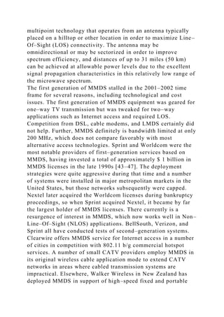 multipoint technology that operates from an antenna typically
placed on a hilltop or other location in order to maximize Line–
Of–Sight (LOS) connectivity. The antenna may be
omnidirectional or may be sectorized in order to improve
spectrum efficiency, and distances of up to 31 miles (50 km)
can be achieved at allowable power levels due to the excellent
signal propagation characteristics in this relatively low range of
the microwave spectrum.
The first generation of MMDS stalled in the 2001–2002 time
frame for several reasons, including technological and cost
issues. The first generation of MMDS equipment was geared for
one–way TV transmission but was tweaked for two–way
applications such as Internet access and required LOS.
Competition from DSL, cable modems, and LMDS certainly did
not help. Further, MMDS definitely is bandwidth limited at only
200 MHz, which does not compare favorably with most
alternative access technologies. Sprint and Worldcom were the
most notable providers of first–generation services based on
MMDS, having invested a total of approximately $ 1 billion in
MMDS licenses in the late 1990s [43–47]. The deployment
strategies were quite aggressive during that time and a number
of systems were installed in major metropolitan markets in the
United States, but those networks subsequently were capped.
Nextel later acquired the Worldcom licenses during bankruptcy
proceedings, so when Sprint acquired Nextel, it became by far
the largest holder of MMDS licenses. There currently is a
resurgence of interest in MMDS, which now works well in Non–
Line–Of–Sight (NLOS) applications. BellSouth, Verizon, and
Sprint all have conducted tests of second–generation systems.
Clearwire offers MMDS service for Internet access in a number
of cities in competition with 802.11 b/g commercial hotspot
services. A number of small CATV providers employ MMDS in
its original wireless cable application mode to extend CATV
networks in areas where cabled transmission systems are
impractical. Elsewhere, Walker Wireless in New Zealand has
deployed MMDS in support of high–speed fixed and portable
 