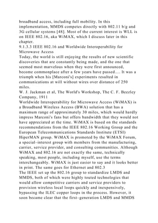 broadband access, including full mobility. In this
implementation, MMDS competes directly with 802.11 b/g and
3G cellular systems [48]. Most of the current interest is WLL is
on IEEE 802.16, aka WiMAX, which I discuss later in this
chapter.
9.1.3.3 IEEE 802.16 and Worldwide Interoperability for
Microwave Access
Today, the world is still enjoying the results of new scientific
discoveries that are constantly being made, and the one that
seemed most marvelous when they were first announced,
become commonplace after a few years have passed…. It was a
triumph when his [Marconi's] experiments resulted in
communications at will without wires over distance of 250
miles.
W. J. Jackman et al, The World's Workshop, The C. F. Beezley
Company, 1911
Worldwide Interoperability for Microwave Access (WiMAX) is
a Broadband Wireless Access (BWA) solution that has a
maximum range of approximately 30 miles, which would hardly
impress Marconi's fans but offers bandwidth that they would not
have appreciated at the time. WiMAX is based on the standards
recommendations from the IEEE 802.16 Working Group and the
European Telecommunications Standards Institute (ETSI)
HiperMAN group. WiMAX is promoted by the WiMAX Forum,
a special–interest group with members from the manufacturing,
carrier, service provider, and consulting communities. Although
WiMAX and 802.16 are not exactly the same, technically
speaking, most people, including myself, use the terms
interchangeably. WiMAX is just easier to say and it looks better
in print. The same goes for Ethernet and 802.3
The IEEE set up the 802.16 group to standardize LMDS and
MMDS, both of which were highly touted technologies that
would allow competitive carriers and service providers to
provision wireless local loops quickly and inexpensively,
bypassing the ILEC copper loops in the process. However, it
soon became clear that the first–generation LMDS and MMDS
 