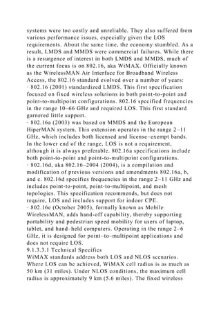 systems were too costly and unreliable. They also suffered from
various performance issues, especially given the LOS
requirements. About the same time, the economy stumbled. As a
result, LMDS and MMDS were commercial failures. While there
is a resurgence of interest in both LMDS and MMDS, much of
the current focus is on 802.16, aka WiMAX. Officially known
as the WirelessMAN Air Interface for Broadband Wireless
Access, the 802.16 standard evolved over a number of years:
· 802.16 (2001) standardized LMDS. This first specification
focused on fixed wireless solutions in both point-to-point and
point-to-multipoint configurations. 802.16 specified frequencies
in the range 10–66 GHz and required LOS. This first standard
garnered little support.
· 802.16a (2003) was based on MMDS and the European
HiperMAN system. This extension operates in the range 2–11
GHz, which includes both licensed and license–exempt bands.
In the lower end of the range, LOS is not a requirement,
although it is always preferable. 802.16a specifications include
both point-to-point and point-to-multipoint configurations.
· 802.16d, aka 802.16–2004 (2004), is a compilation and
modification of previous versions and amendments 802.16a, b,
and c. 802.16d specifies frequencies in the range 2–11 GHz and
includes point-to-point, point-to-multipoint, and mesh
topologies. This specification recommends, but does not
require, LOS and includes support for indoor CPE.
· 802.16e (October 2005), formally known as Mobile
WirelessMAN, adds hand-off capability, thereby supporting
portability and pedestrian speed mobility for users of laptop,
tablet, and hand–held computers. Operating in the range 2–6
GHz, it is designed for point–to–multipoint applications and
does not require LOS.
9.1.3.3.1 Technical Specifics
WiMAX standards address both LOS and NLOS scenarios.
Where LOS can be achieved, WiMAX cell radius is as much as
50 km (31 miles). Under NLOS conditions, the maximum cell
radius is approximately 9 km (5.6 miles). The fixed wireless
 