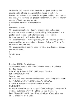 More than two sources other than the assigned readings and
course materials are incorporated and used effectively.
One or two sources other than the assigned readings and course
materials, but they are not properly incorporated or used and/or
are not effective or appropriate.
No external research is incorporated.
1
Document format
The document reflects effective organization and correct
sentence structure, grammar, and spelling; it is presented in a
professional format; and references are appropriately
incorporated and cited, using APA style.
The document is not well-organized, and/or contains grammar
and/or spelling errors; and/or it does not follow APA style for
references and citations.
The document is extremely poorly written and does not convey
the information.
1
Total Points:
12
Reading ISBN ( for citations)
Telecommunications and Data Communications Handbook
by Ray Horak
John Wiley & Sons © 2007 (832 pages) Citation
ISBN:9780470396070
Watch video
https://www.youtube.com/watch?v=sHu5ZDxaMaI&index=10&l
ist=PLTr3GyMgrbb-7MZOfNmiYA7vr66JawWg
Chapter 9: Broadband Network Infrastructure
OVERVIEW
Et loquor et scribo, magis est quod fulmine iungo. I speak and I
write … but more, it's with light(ning) that I connect.
Poet Giovanni Pascoli, describing his views of the telegraph,
1911, translated from Latin
 