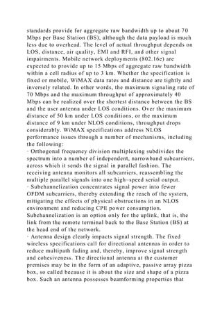 standards provide for aggregate raw bandwidth up to about 70
Mbps per Base Station (BS), although the data payload is much
less due to overhead. The level of actual throughput depends on
LOS, distance, air quality, EMI and RFI, and other signal
impairments. Mobile network deployments (802.16e) are
expected to provide up to 15 Mbps of aggregate raw bandwidth
within a cell radius of up to 3 km. Whether the specification is
fixed or mobile, WiMAX data rates and distance are tightly and
inversely related. In other words, the maximum signaling rate of
70 Mbps and the maximum throughput of approximately 40
Mbps can be realized over the shortest distance between the BS
and the user antenna under LOS conditions. Over the maximum
distance of 50 km under LOS conditions, or the maximum
distance of 9 km under NLOS conditions, throughput drops
considerably. WiMAX specifications address NLOS
performance issues through a number of mechanisms, including
the following:
· Orthogonal frequency division multiplexing subdivides the
spectrum into a number of independent, narrowband subcarriers,
across which it sends the signal in parallel fashion. The
receiving antenna monitors all subcarriers, reassembling the
multiple parallel signals into one high–speed serial output.
· Subchannelization concentrates signal power into fewer
OFDM subcarriers, thereby extending the reach of the system,
mitigating the effects of physical obstructions in an NLOS
environment and reducing CPE power consumption.
Subchannelization is an option only for the uplink, that is, the
link from the remote terminal back to the Base Station (BS) at
the head end of the network.
· Antenna design clearly impacts signal strength. The fixed
wireless specifications call for directional antennas in order to
reduce multipath fading and, thereby, improve signal strength
and cohesiveness. The directional antenna at the customer
premises may be in the form of an adaptive, passive array pizza
box, so called because it is about the size and shape of a pizza
box. Such an antenna possesses beamforming properties that
 