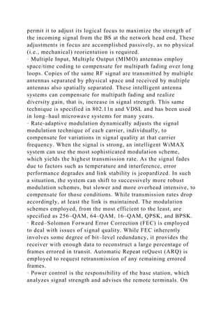 permit it to adjust its logical focus to maximize the strength of
the incoming signal from the BS at the network head end. These
adjustments in focus are accomplished passively, as no physical
(i.e., mechanical) reorientation is required.
· Multiple Input, Multiple Output (MIMO) antennas employ
space/time coding to compensate for multipath fading over long
loops. Copies of the same RF signal are transmitted by multiple
antennas separated by physical space and received by multiple
antennas also spatially separated. These intelligent antenna
systems can compensate for multipath fading and realize
diversity gain, that is, increase in signal strength. This same
technique is specified in 802.11n and VDSL and has been used
in long–haul microwave systems for many years.
· Rate-adaptive modulation dynamically adjusts the signal
modulation technique of each carrier, individually, to
compensate for variations in signal quality at that carrier
frequency. When the signal is strong, an intelligent WiMAX
system can use the most sophisticated modulation scheme,
which yields the highest transmission rate. As the signal fades
due to factors such as temperature and interference, error
performance degrades and link stability is jeopardized. In such
a situation, the system can shift to successively more robust
modulation schemes, but slower and more overhead intensive, to
compensate for those conditions. While transmission rates drop
accordingly, at least the link is maintained. The modulation
schemes employed, from the most efficient to the least, are
specified as 256–QAM, 64–QAM, 16–QAM, QPSK, and BPSK.
· Reed–Solomon Forward Error Correction (FEC) is employed
to deal with issues of signal quality. While FEC inherently
involves some degree of bit–level redundancy, it provides the
receiver with enough data to reconstruct a large percentage of
frames errored in transit. Automatic Repeat reQuest (ARQ) is
employed to request retransmission of any remaining errored
frames.
· Power control is the responsibility of the base station, which
analyzes signal strength and advises the remote terminals. On
 