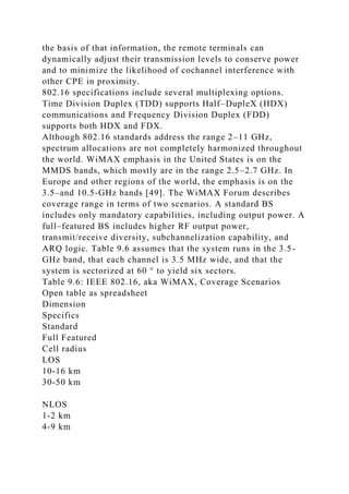 the basis of that information, the remote terminals can
dynamically adjust their transmission levels to conserve power
and to minimize the likelihood of cochannel interference with
other CPE in proximity.
802.16 specifications include several multiplexing options.
Time Division Duplex (TDD) supports Half–DupleX (HDX)
communications and Frequency Division Duplex (FDD)
supports both HDX and FDX.
Although 802.16 standards address the range 2–11 GHz,
spectrum allocations are not completely harmonized throughout
the world. WiMAX emphasis in the United States is on the
MMDS bands, which mostly are in the range 2.5–2.7 GHz. In
Europe and other regions of the world, the emphasis is on the
3.5–and 10.5-GHz bands [49]. The WiMAX Forum describes
coverage range in terms of two scenarios. A standard BS
includes only mandatory capabilities, including output power. A
full–featured BS includes higher RF output power,
transmit/receive diversity, subchannelization capability, and
ARQ logic. Table 9.6 assumes that the system runs in the 3.5-
GHz band, that each channel is 3.5 MHz wide, and that the
system is sectorized at 60 ° to yield six sectors.
Table 9.6: IEEE 802.16, aka WiMAX, Coverage Scenarios
Open table as spreadsheet
Dimension
Specifics
Standard
Full Featured
Cell radius
LOS
10-16 km
30-50 km
NLOS
1-2 km
4-9 km
 