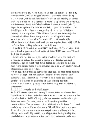 time slots serially. As the link is under the control of the BS,
downstream QoS is straightforward. Upstream access is by
TDMA and QoS is the function of a set of scheduling schemes
that the BS has at its disposal in order to optimize performance.
An important feature of the Medium Access Control (MAC)
layer is an option that allows the BS to grant bandwidth to an
intelligent subscriber station, rather than to the individual
connection it supports. This allows the station to manage its
bandwidth allocation among the users and applications it
supports, which provides for more efficient bandwidth
allocation in multiuser and multitenant applications [49]. 802.16
defines four polling schedules, as follows:
· Unsolicited Grant Service (UGS) is designed for services that
periodically generate fixed units of data. TDM services T1 and
E–1 are examples.
· Real-time polling service is designed for services that are
dynamic in nature but require periodic dedicated request
opportunities to meet real–time demands. Examples include
real–time compressed voice services such as VoIP and IP-based
streaming audio and video.
· Non-real-time polling service is identical to real–time polling
service, except that connections may use random transmit
opportunities. Internet access with a minimum guaranteed
connection rate is an example of such an application.
· Best effort service provides neither throughput nor latency
guarantees.
9.1.3.3.3 Strengths and Weaknesses
WiMAX offers some real strengths com pared to alternative
broadband solutions, whether wired or wireless. As a standards-
based solution, WiMAX enjoys broad consensus–level support
from the manufacturer, carrier, and service provider
communities. The existence of specifications for both fixed and
mobile systems adds an element of flexibility that is unusual.
Line of sight is not an absolute requirement, although it is
always desirable. Dynamic link adaptation through adaptive
modulation, time–space coding, adaptive antennas, subchan-
 