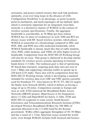 nelization, and power control ensures that each link performs
optimally, even over long loops in the absence of LOS.
Configuration flexibility is an advantage, as point-to-point,
point-to-multipoint, and mesh topologies all are defined. QoS,
which is extremely important for an integrated voice/data
network, is a distinctive feature of WiMAX in the context of
wireless systems specifications. Finally, the aggregate
bandwidth is considerable, at 70 Mbps per base station.
WiMAX has its share of weaknesses as well. EMI and RFI are
always issues with RF–based wireless systems, which places
WiMAX at somewhat of a disadvantage compared to DSL and
PON. DSL and PON also offer dedicated bandwidth, while
WiMAX bandwidth is shared, much like that of cable modems.
Also, PON, cable modems, and VDSL all offer higher levels of
bandwidth. Competition from the IEEE 802.20 Working Group
will also be an issue. That group is chartered to develop similar
standards for wireless access systems operating in licensed
bands below 3.5 GHz. The technical goal is that of optimizing
IP–based data transport, targeting peak data rates per user at
over 1 Mbps and supporting vehicular traffic at speeds up to
250 km/h (155 mph). There also will be competition from the
IEEE 802.22 Working Group, which is developing a standard
intended for wireless data over UHF and VHF spectra currently
used for broadcast TV. Also known as Wi-Fi TV, 802.22 targets
the Radio Area Network (RAN), which it defines as having a
range of up to 30 miles. Competition extends to Europe and
Asia as well. ETSI chartered the Broadband Radio Access
Networks (BRAN) project. HiperAccess is for frequencies
above 11 GHz and HiperMAN for below 11 GHz. ETSI and
IEEE 802.16 cooperate to some extent. South Korea's
Electronics and Telecommunications Research Institute (ETRI)
developed Wireless Broadband (WiBro) for 100 MHz of
spectrum allocated in the 2.3-GHz band by the Korean
government. WiBro offers aggregate throughput of 30–50 Mbps
and has a reach of 1–5 km. Spectrum issues around the world
exist, even though WiMAX includes both licensed and license-
 