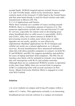 exempt bands. WiMAX-targeted spectra include license-exempt
2.4- and 5.8-GHz bands, which invite interference. Sprint
controls much of the licensed 2.5-GHz band in the United States
and that same band already is used for fixed wireless and cable
transmission in Mexico [50–54].
9.1.3.3.4 Applications and Futures
While there certainly are a number of issues swirling around
WiMAX, there is a tremendous amount of interest in it. The
numerous applications include full–rate and fractional T1 and
E1 services, especially for remote rural or developing areas
where broadband telco or cable access is unavailable. ILECs
and CLECs, alike, have shown interest in WiMAX for
provisioning circuits in urban areas where telco or cable
upgrades are not easily, quickly, or cost effectively
implemented. Backhaul applications for Wi-Fi hotspots and
cellular net-works are a natural application, as is disaster
recovery. Several manufacturers have announced multimode
chips that will allow portable computers to connect via both Wi-
Fi and WiMAX, and 802.16e supports portability and mobility
for users of laptop and hand–held computers. The 802.16e air
interface also likely will be included in trimode voice handsets
that will interoperate with Wi-Fi and cellular networks.
Although there are no commercial WiMAX systems in operation
at this time (June 2006), there are several trials in progress.
AT&T is conducting trials with several customers in New
Jersey. Miami University (Oxford, Ohio) is engaged in a trial
with NCE Unified
Solution
s to cover students on campus and living off campus within a
radius of 3–5 miles. This application certainly is an interesting
broadband private network solution in a campus environment
 