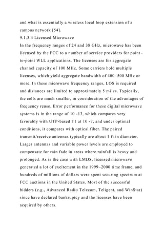 and what is essentially a wireless local loop extension of a
campus network [54].
9.1.3.4 Licensed Microwave
In the frequency ranges of 24 and 38 GHz, microwave has been
licensed by the FCC to a number of service providers for point–
to-point WLL applications. The licenses are for aggregate
channel capacity of 100 MHz. Some carriers hold multiple
licenses, which yield aggregate bandwidth of 400–500 MHz or
more. In these microwave frequency ranges, LOS is required
and distances are limited to approximately 5 miles. Typically,
the cells are much smaller, in consideration of the advantages of
frequency reuse. Error performance for these digital microwave
systems is in the range of 10 -13, which compares very
favorably with UTP-based T1 at 10 -7, and under optimal
conditions, it compares with optical fiber. The paired
transmit/receive antennas typically are about 1 ft in diameter.
Larger antennas and variable power levels are employed to
compensate for rain fade in areas where rainfall is heavy and
prolonged. As is the case with LMDS, licensed microwave
generated a lot of excitement in the 1999–2000 time frame, and
hundreds of millions of dollars were spent securing spectrum at
FCC auctions in the United States. Most of the successful
bidders (e.g., Advanced Radio Telecom, Teligent, and WinStar)
since have declared bankruptcy and the licenses have been
acquired by others.
 