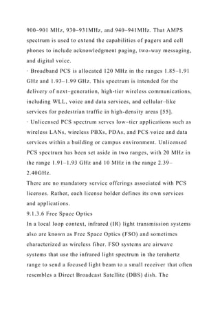 900–901 MHz, 930–931MHz, and 940–941MHz. That AMPS
spectrum is used to extend the capabilities of pagers and cell
phones to include acknowledgment paging, two-way messaging,
and digital voice.
· Broadband PCS is allocated 120 MHz in the ranges 1.85–1.91
GHz and 1.93–1.99 GHz. This spectrum is intended for the
delivery of next–generation, high-tier wireless communications,
including WLL, voice and data services, and cellular–like
services for pedestrian traffic in high-density areas [55].
· Unlicensed PCS spectrum serves low–tier applications such as
wireless LANs, wireless PBXs, PDAs, and PCS voice and data
services within a building or campus environment. Unlicensed
PCS spectrum has been set aside in two ranges, with 20 MHz in
the range 1.91–1.93 GHz and 10 MHz in the range 2.39–
2.40GHz.
There are no mandatory service offerings associated with PCS
licenses. Rather, each license holder defines its own services
and applications.
9.1.3.6 Free Space Optics
In a local loop context, infrared (IR) light transmission systems
also are known as Free Space Optics (FSO) and sometimes
characterized as wireless fiber. FSO systems are airwave
systems that use the infrared light spectrum in the terahertz
range to send a focused light beam to a small receiver that often
resembles a Direct Broadcast Satellite (DBS) dish. The
 