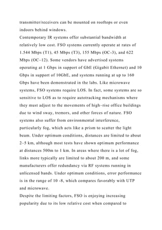 transmitter/receivers can be mounted on rooftops or even
indoors behind windows.
Contemporary IR systems offer substantial bandwidth at
relatively low cost. FSO systems currently operate at rates of
1.544 Mbps (T1), 45 Mbps (T3), 155 Mbps (OC-3), and 622
Mbps (OC–12). Some vendors have advertised systems
operating at 1 Gbps in support of GbE (Gigabit Ethernet) and 10
Gbps in support of 10GbE, and systems running at up to 160
Gbps have been demonstrated in the labs. Like microwave
systems, FSO systems require LOS. In fact, some systems are so
sensitive to LOS as to require autotracking mechanisms where
they must adjust to the movements of high–rise office buildings
due to wind sway, tremors, and other forces of nature. FSO
systems also suffer from environmental interference,
particularly fog, which acts like a prism to scatter the light
beam. Under optimum conditions, distances are limited to about
2–5 km, although most tests have shown optimum performance
at distances 500m to 1 km. In areas where there is a lot of fog,
links more typically are limited to about 200 m, and some
manufacturers offer redundancy via RF systems running in
unlicensed bands. Under optimum conditions, error performance
is in the range of 10 -8, which compares favorably with UTP
and microwave.
Despite the limiting factors, FSO is enjoying increasing
popularity due to its low relative cost when compared to
 