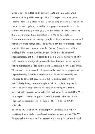 technology. In addition to private LAN applications, Wi-Fi
works well in public settings. Wi-Fi hotspots are now quite
commonplace in public venues such as airports and coffee shops
and even on airplanes, usually on a pay–per–minute basis. A
number of municipalities (e.g., Philadelphia, Pennsylvania) in
the United States have installed free Wi-Fi hotspots in
downtown areas to encourage people to frequent those areas and
patronize local merchants, and great many more municipalities
plan to offer such services in the future. Google, one of the
leading ISPs, announced in August 2006 that it invested
approximately US $ 1 million to build a Wi-Fi network of 380
radio antennas designed to provide free Internet access to the
entire population of its home town, Mountain View, California.
The town covers some 11.5 square miles and has a population of
approximately 72,000. Commercial ISPs quite naturally are
opposed to Internet access as a public utility and are not
particularly happy about Google's initiative, but they so far
have had only very limited success in battling this trend.
Interestingly, groups of residential end users have installed Wi-
Fi hotspots in some neighborhoods for their joint use. This
approach is reminiscent of some of the old co–op CATV
networks.
In any case, a public Wi-Fi hotspot essentially is a WLAN
positioned as a highly localized wireless access point. The Wi-
Fi network connects to the Internet via a truly broadband local
 