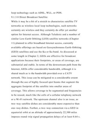 loop technology such as ADSL, WLL, or PON.
9.1.3.8 Direct Broadcast Satellite
While it may be a bit of a stretch to characterize satellite TV
networks as wireless local loop technologies, such networks
certainly are wireless and they certainly do offer yet another
option for Internet access. Although Teledesic and a number of
similar Low-Earth Orbiting (LEO) satellite networks (Chapter
11) planned to offer broadband Internet access, currently
available offerings are based on Geosynchronous Earth-Orbiting
(GEO) satellites and use the Ku or Ka band. As discussed at
some length in Chapter 2, GEOs are effective for broadcast
applications because their footprints, or areas of coverage, are
substantial and stable. In terms of the downstream path from the
Internet, GEOs offer considerable bandwidth, although it is
shared much as is the bandwidth provided over a CATV
network. This issue can be mitigated to a considerable extent
through the use of highly focused spot beams that segment the
aggregate footprint of the satellite into smaller areas of
coverage. This allows coverage to be segmented and frequencies
to be reused, much like the cells of a cellular telephony network
or a Wi-Fi network. The upstream channel also is an issue, as
two–way satellite dishes are considerably more expensive than
one–way dishes. Further, a two–way connection via a GEO in
equatorial orbit at an altitude of approximately 22,300 miles
imposes round–trip signal propagation delays of at least 0.64 s.
 