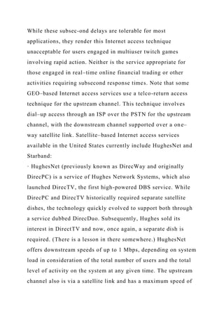 While these subsec-ond delays are tolerable for most
applications, they render this Internet access technique
unacceptable for users engaged in multiuser twitch games
involving rapid action. Neither is the service appropriate for
those engaged in real–time online financial trading or other
activities requiring subsecond response times. Note that some
GEO–based Internet access services use a telco-return access
technique for the upstream channel. This technique involves
dial–up access through an ISP over the PSTN for the upstream
channel, with the downstream channel supported over a one–
way satellite link. Satellite–based Internet access services
available in the United States currently include HughesNet and
Starband:
· HughesNet (previously known as DirecWay and originally
DirecPC) is a service of Hughes Network Systems, which also
launched DirecTV, the first high-powered DBS service. While
DirecPC and DirecTV historically required separate satellite
dishes, the technology quickly evolved to support both through
a service dubbed DirecDuo. Subsequently, Hughes sold its
interest in DirectTV and now, once again, a separate dish is
required. (There is a lesson in there somewhere.) HughesNet
offers downstream speeds of up to 1 Mbps, depending on system
load in consideration of the total number of users and the total
level of activity on the system at any given time. The upstream
channel also is via a satellite link and has a maximum speed of
 
