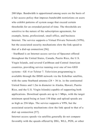 200 kbps. Bandwidth is apportioned among users on the basis of
a fair access policy that imposes bandwidth restrictions on users
who exhibit patterns of system usage that exceed certain
thresholds for an extended period of time. The thresholds are
sensitive to the nature of the subscription agreement, for
example, home, professional, small office, and business
Internet. The service supports a Virtual Private Network (VPN),
but the associated security mechanisms slow the link speed to
that of a dial-up connection [56].
· StarBand is an Internet access service of Spacenet offered
throughout the United States, Canada, Puerto Rico, the U.S.
Virgin Islands, and several Caribbean and Central American
countries, providing service running over one of two GEO
systems—GE–4 or Telstar 7. Television programming is
available through the DISH network via the EchoStar satellite,
with the same Starband antenna (24 × 36 in. in the continental
United States and 1.2m in diameter in Alaska, Hawaii, Puerto
Rico, and the U.S. Virgin Islands) capable of supporting both
applications. Download speeds are up to 1 Mbps, with the target
minimum speed being at least 150 kbps and upload speeds are
as high as 256 kbps. The service supports a VPN, but the
associated security mechanisms slow the link speed to that of a
dial–up connection [57].
Internet access speeds via satellite generally do not compare
favorably with the speeds offered by DSL, WLL, PON, or other
 