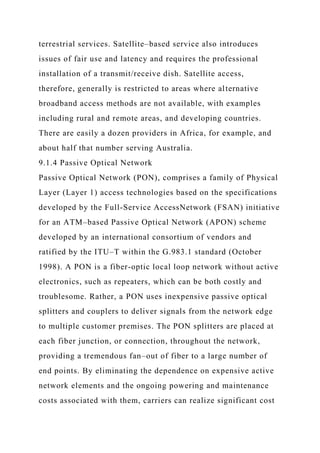 terrestrial services. Satellite–based service also introduces
issues of fair use and latency and requires the professional
installation of a transmit/receive dish. Satellite access,
therefore, generally is restricted to areas where alternative
broadband access methods are not available, with examples
including rural and remote areas, and developing countries.
There are easily a dozen providers in Africa, for example, and
about half that number serving Australia.
9.1.4 Passive Optical Network
Passive Optical Network (PON), comprises a family of Physical
Layer (Layer 1) access technologies based on the specifications
developed by the Full-Service AccessNetwork (FSAN) initiative
for an ATM–based Passive Optical Network (APON) scheme
developed by an international consortium of vendors and
ratified by the ITU–T within the G.983.1 standard (October
1998). A PON is a fiber-optic local loop network without active
electronics, such as repeaters, which can be both costly and
troublesome. Rather, a PON uses inexpensive passive optical
splitters and couplers to deliver signals from the network edge
to multiple customer premises. The PON splitters are placed at
each fiber junction, or connection, throughout the network,
providing a tremendous fan–out of fiber to a large number of
end points. By eliminating the dependence on expensive active
network elements and the ongoing powering and maintenance
costs associated with them, carriers can realize significant cost
 