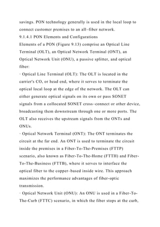 savings. PON technology generally is used in the local loop to
connect customer premises to an all–fiber network.
9.1.4.1 PON Elements and Configurations
Elements of a PON (Figure 9.13) comprise an Optical Line
Terminal (OLT), an Optical Network Terminal (ONT), an
Optical Network Unit (ONU), a passive splitter, and optical
fiber:
· Optical Line Terminal (OLT): The OLT is located in the
carrier's CO, or head end, where it serves to terminate the
optical local loop at the edge of the network. The OLT can
either generate optical signals on its own or pass SONET
signals from a collocated SONET cross–connect or other device,
broadcasting them downstream through one or more ports. The
OLT also receives the upstream signals from the ONTs and
ONUs.
· Optical Network Terminal (ONT): The ONT terminates the
circuit at the far end. An ONT is used to terminate the circuit
inside the premises in a Fiber-To-The-Premises (FTTP)
scenario, also known as Fiber-To-The-Home (FTTH) and Fiber-
To-The-Business (FTTB), where it serves to interface the
optical fiber to the copper–based inside wire. This approach
maximizes the performance advantages of fiber-optic
transmission.
· Optical Network Unit (ONU): An ONU is used in a Fiber-To-
The-Curb (FTTC) scenario, in which the fiber stops at the curb,
 