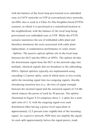 with the balance of the local loop provisioned over embedded
coax in CATV networks or UTP in conventional telco networks.
An ONU also is used in a Fiber-To-The-Neighbor-hood (FTTN)
scenario, in which it is positioned at a centralized location in
the neighborhood, with the balance of the local loop being
provisioned over embedded coax or UTP. While this FTTN
scenario maximizes the use of embedded cable plant and
therefore minimizes the costs associated with cable plant
replacement, it compromises performance to some extent.
· Splitter: The passive optical splitter sits in the local loop
between the OLT and the ONUs or ONTs. The splitter divides
the downstream signal from the OLT at the network edge into
multiple, identical signals that are broadcast to the subtending
ONUs. Optical splitters typically are implemented using
cascading 1:2 power splits, each of which more or less evenly
splits the incoming signal into two outgoing signals, thereby
introducing insertion loss (i.e., the loss of signal strength
between the inserted signal and the extracted signal) of 3.0 dB,
which reduces the power of each by 50 percent. The splitter
illustrated in Figure 9.14 comprises three 1: 2 splits for a total
split ratio of 1: 8, with the outgoing signal over each
distribution fiber having a power level equivalent to
approximately 12.5 percent (one–eighth) that of the incoming
signal. As a passive network, PON does not amplify the signal.
As each split approximately halves the signal power, trunk
 