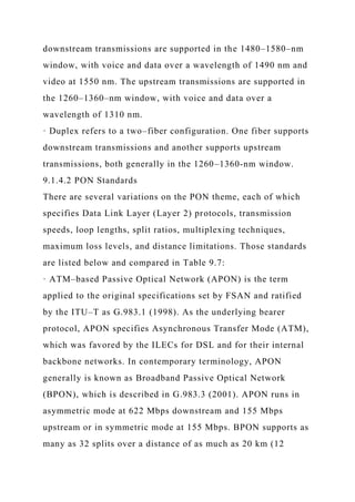 downstream transmissions are supported in the 1480–1580–nm
window, with voice and data over a wavelength of 1490 nm and
video at 1550 nm. The upstream transmissions are supported in
the 1260–1360–nm window, with voice and data over a
wavelength of 1310 nm.
· Duplex refers to a two–fiber configuration. One fiber supports
downstream transmissions and another supports upstream
transmissions, both generally in the 1260–1360-nm window.
9.1.4.2 PON Standards
There are several variations on the PON theme, each of which
specifies Data Link Layer (Layer 2) protocols, transmission
speeds, loop lengths, split ratios, multiplexing techniques,
maximum loss levels, and distance limitations. Those standards
are listed below and compared in Table 9.7:
· ATM–based Passive Optical Network (APON) is the term
applied to the original specifications set by FSAN and ratified
by the ITU–T as G.983.1 (1998). As the underlying bearer
protocol, APON specifies Asynchronous Transfer Mode (ATM),
which was favored by the ILECs for DSL and for their internal
backbone networks. In contemporary terminology, APON
generally is known as Broadband Passive Optical Network
(BPON), which is described in G.983.3 (2001). APON runs in
asymmetric mode at 622 Mbps downstream and 155 Mbps
upstream or in symmetric mode at 155 Mbps. BPON supports as
many as 32 splits over a distance of as much as 20 km (12
 