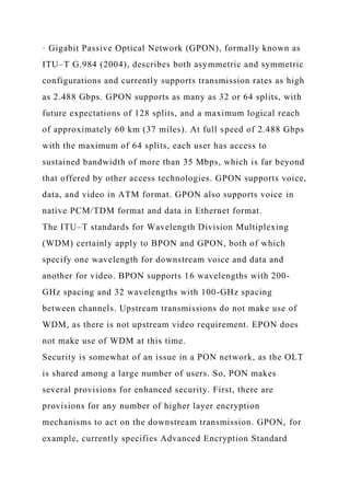 · Gigabit Passive Optical Network (GPON), formally known as
ITU–T G.984 (2004), describes both asymmetric and symmetric
configurations and currently supports transmission rates as high
as 2.488 Gbps. GPON supports as many as 32 or 64 splits, with
future expectations of 128 splits, and a maximum logical reach
of approximately 60 km (37 miles). At full speed of 2.488 Gbps
with the maximum of 64 splits, each user has access to
sustained bandwidth of more than 35 Mbps, which is far beyond
that offered by other access technologies. GPON supports voice,
data, and video in ATM format. GPON also supports voice in
native PCM/TDM format and data in Ethernet format.
The ITU–T standards for Wavelength Division Multiplexing
(WDM) certainly apply to BPON and GPON, both of which
specify one wavelength for downstream voice and data and
another for video. BPON supports 16 wavelengths with 200-
GHz spacing and 32 wavelengths with 100-GHz spacing
between channels. Upstream transmissions do not make use of
WDM, as there is not upstream video requirement. EPON does
not make use of WDM at this time.
Security is somewhat of an issue in a PON network, as the OLT
is shared among a large number of users. So, PON makes
several provisions for enhanced security. First, there are
provisions for any number of higher layer encryption
mechanisms to act on the downstream transmission. GPON, for
example, currently specifies Advanced Encryption Standard
 