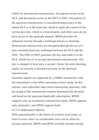 (AES) for downstream transmissions. Encryption occurs at the
OLT, and decryption occurs at the ONT or ONU. Encryption of
the upstream transmissions is considered unnecessary as the
shared OLT is at the head end, which is under the control of the
service provider, which is a trusted party, and other users do not
have access to the upstream channel. BPON provides for
enhanced security through a technique known as churning.
Downstream transmissions are encrypted through the use of a
byte–oriented churn key exchanged between the OLT and the
ONU. The ONU or ONT generates the key and sends it to the
OLT, which uses it to encrypt downstream transmissions. The
key is changed at least once a second—hence the term churning.
Again, no security is deemed necessary on the upstream
transmissions.
Upstream signals are supported by a TDMA mechanism, with
the transmitters in the ONUs operating in burst mode. In this
scheme, each subscriber takes turns transmitting upstream, with
the length of the transmission window determined by the head
end based on the upstream bandwidth subscription. BPON
supports only an asymmetric transmission mode, EPON supports
only symmetric, and GPON supports both.
9.1.4.3 Deployment Options
PON unquestionably is the future of wireline local loops, at
least in areas where its considerable costs can be offset by
revenue potential. BPON and GPON are both oriented toward
 