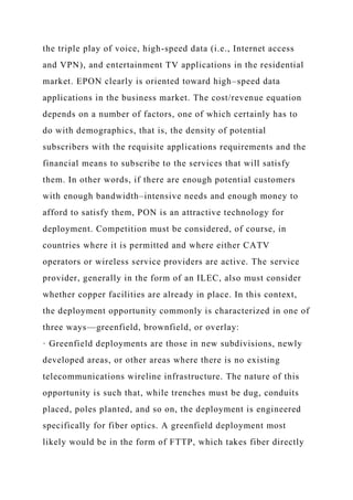 the triple play of voice, high-speed data (i.e., Internet access
and VPN), and entertainment TV applications in the residential
market. EPON clearly is oriented toward high–speed data
applications in the business market. The cost/revenue equation
depends on a number of factors, one of which certainly has to
do with demographics, that is, the density of potential
subscribers with the requisite applications requirements and the
financial means to subscribe to the services that will satisfy
them. In other words, if there are enough potential customers
with enough bandwidth–intensive needs and enough money to
afford to satisfy them, PON is an attractive technology for
deployment. Competition must be considered, of course, in
countries where it is permitted and where either CATV
operators or wireless service providers are active. The service
provider, generally in the form of an ILEC, also must consider
whether copper facilities are already in place. In this context,
the deployment opportunity commonly is characterized in one of
three ways—greenfield, brownfield, or overlay:
· Greenfield deployments are those in new subdivisions, newly
developed areas, or other areas where there is no existing
telecommunications wireline infrastructure. The nature of this
opportunity is such that, while trenches must be dug, conduits
placed, poles planted, and so on, the deployment is engineered
specifically for fiber optics. A greenfield deployment most
likely would be in the form of FTTP, which takes fiber directly
 