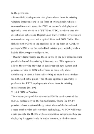 to the premises.
· Brownfield deployments take place where there is existing
wireline infrastructure in the form of twisted pair, which is
removed to create space for PON. A brownfield deployment
typically takes the form of FTTN or FTTC, in which case the
distribution cables and Digital Loop Carrier (DLC) systems are
removed and replaced with optical fiber and PON ONUs. The
link from the ONU to the premises is in the form of ADSL or
perhaps VDSL over the embedded twisted pair, which yields a
hybrid fiber/copper configuration.
· Overlay deployments are those in which the new infrastructure
parallels that of the existing infrastructure. This approach
allows the service provider to construct the new system and
provide service to PON subscribers as required, while
continuing to serve others subscribing to more basic services
from the old cable plant. This phased approach generally is
preferred for FTTP deployments where there is existing
infrastructure [58, 59].
9.1.4.4 PON in Practice
The vast majority of the interest in PON is on the part of the
ILECs, particularly in the United States, where the CATV
providers have captured the greatest share of the broadband
access market with cable modem technology. As PON will once
again provide the ILECs with a competitive advantage, they are
deploying it aggressively in major markets, with the current
 