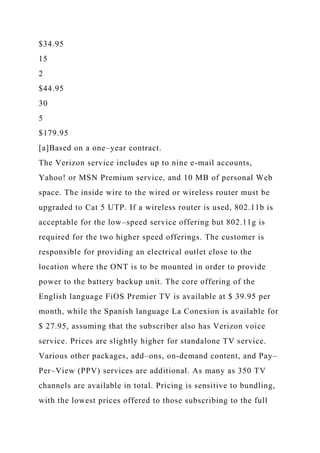 $34.95
15
2
$44.95
30
5
$179.95
[a]Based on a one–year contract.
The Verizon service includes up to nine e-mail accounts,
Yahoo! or MSN Premium service, and 10 MB of personal Web
space. The inside wire to the wired or wireless router must be
upgraded to Cat 5 UTP. If a wireless router is used, 802.11b is
acceptable for the low–speed service offering but 802.11g is
required for the two higher speed offerings. The customer is
responsible for providing an electrical outlet close to the
location where the ONT is to be mounted in order to provide
power to the battery backup unit. The core offering of the
English language FiOS Premier TV is available at $ 39.95 per
month, while the Spanish language La Conexion is available for
$ 27.95, assuming that the subscriber also has Verizon voice
service. Prices are slightly higher for standalone TV service.
Various other packages, add–ons, on-demand content, and Pay–
Per–View (PPV) services are additional. As many as 350 TV
channels are available in total. Pricing is sensitive to bundling,
with the lowest prices offered to those subscribing to the full
 