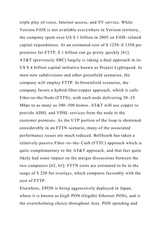 triple play of voice, Internet access, and TV service. While
Verizon FiOS is not available everywhere in Verizon territory,
the company spent over US $ 1 billion in 2005 on FiOS–related
capital expenditures. At an estimated cost of $ 1250–$ 1350 per
premises for FTTP, $ 1 billion can go pretty quickly [61].
AT&T (previously SBC) largely is taking a dual approach in its
US $ 4 billion capital initiative known as Project Lightspeed. In
most new subdivisions and other greenfield scenarios, the
company will employ FTTP. In brownfield scenarios, the
company favors a hybrid fiber/copper approach, which it calls
Fiber-to-the-Node (FTTN), with each node delivering 20–25
Mbps to as many as 300–500 homes. AT&T will use copper to
provide ADSL and VDSL services from the node to the
customer premises. As the UTP portion of the loop is shortened
considerably in an FTTN scenario, many of the associated
performance issues are much reduced. BellSouth has taken a
relatively passive Fiber–to–the–Curb (FTTC) approach which is
quite complementary to the AT&T approach, and that fact quite
likely had some impact on the merger discussions between the
two companies [62, 63]. FTTN costs are estimated to be in the
range of $ 250 for overlays, which compares favorably with the
cost of FTTP.
Elsewhere, EPON is being aggressively deployed in Japan,
where it is known as GigE PON (Gigabit Ethernet PON), and is
the overwhelming choice throughout Asia. PON spending and
 