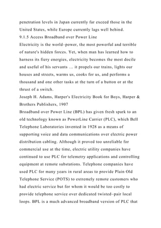 penetration levels in Japan currently far exceed those in the
United States, while Europe currently lags well behind.
9.1.5 Access Broadband over Power Line
Electricity is the world–power, the most powerful and terrible
of nature's hidden forces. Yet, when man has learned how to
harness its fiery energies, electricity becomes the most docile
and useful of his servants … it propels our trains, lights our
houses and streets, warms us, cooks for us, and performs a
thousand and one other tasks at the turn of a button or at the
thrust of a switch.
Joseph H. Adams, Harper's Electricity Book for Boys, Harper &
Brothers Publishers, 1907
Broadband over Power Line (BPL) has given fresh spark to an
old technology known as PowerLine Carrier (PLC), which Bell
Telephone Laboratories invented in 1928 as a means of
supporting voice and data communications over electric power
distribution cabling. Although it proved too unreliable for
commercial use at the time, electric utility companies have
continued to use PLC for telemetry applications and controlling
equipment at remote substations. Telephone companies have
used PLC for many years in rural areas to provide Plain Old
Telephone Service (POTS) to extremely remote customers who
had electric service but for whom it would be too costly to
provide telephone service over dedicated twisted–pair local
loops. BPL is a much advanced broadband version of PLC that
 
