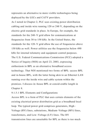 represents an alternative to more visible technologies being
deployed by the LECs and CATV providers.
As I noted in Chapter 2, PLC uses existing power distribution
cabling and inside wire running 120 or 240 V, depending on the
electric grid standards in place. In Europe, for example, the
standards for the 240–V grid allow for communications at
frequencies from 30 to 150 kHz. In the United States, the
standards for the 120–V grid allow the use of frequencies above
150 kHz as well. Power utilities use the frequencies below 490
kHz for internal telemetry and equipment control purposes.
The U.S. Federal Communications Commission (FCC) adopted a
Notice of Inquiry (NOI) on April 23, 2003, expressing
enthusiasm in BPL as an alternative broadband access
technology. That NOI mentioned two forms of BPL: access BPL
and in-house BPL, with the latter being akin to an Ethernet LAN
running over the inside wire and cable system within the
premises. I discuss in–house BPL at consid-erable length in
Chapter 8.
9.1.5.1 BPL Elements and Configurations
Access BPL is a form of PLC that uses certain elements of the
existing electrical power distribution grid as a broadband local
loop. The typical power grid comprises generators, High–
Voltage (HV) lines, substations, Medium–Voltage (MV) lines,
transformers, and Low–Voltage (LV) lines. The HV
transmission lines are unsuitable for BPL as there is too much
 