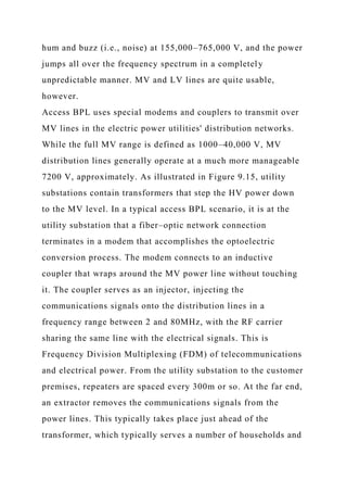 hum and buzz (i.e., noise) at 155,000–765,000 V, and the power
jumps all over the frequency spectrum in a completely
unpredictable manner. MV and LV lines are quite usable,
however.
Access BPL uses special modems and couplers to transmit over
MV lines in the electric power utilities' distribution networks.
While the full MV range is defined as 1000–40,000 V, MV
distribution lines generally operate at a much more manageable
7200 V, approximately. As illustrated in Figure 9.15, utility
substations contain transformers that step the HV power down
to the MV level. In a typical access BPL scenario, it is at the
utility substation that a fiber–optic network connection
terminates in a modem that accomplishes the optoelectric
conversion process. The modem connects to an inductive
coupler that wraps around the MV power line without touching
it. The coupler serves as an injector, injecting the
communications signals onto the distribution lines in a
frequency range between 2 and 80MHz, with the RF carrier
sharing the same line with the electrical signals. This is
Frequency Division Multiplexing (FDM) of telecommunications
and electrical power. From the utility substation to the customer
premises, repeaters are spaced every 300m or so. At the far end,
an extractor removes the communications signals from the
power lines. This typically takes place just ahead of the
transformer, which typically serves a number of households and
 