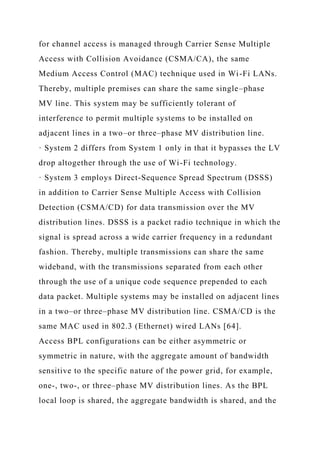 for channel access is managed through Carrier Sense Multiple
Access with Collision Avoidance (CSMA/CA), the same
Medium Access Control (MAC) technique used in Wi-Fi LANs.
Thereby, multiple premises can share the same single–phase
MV line. This system may be sufficiently tolerant of
interference to permit multiple systems to be installed on
adjacent lines in a two–or three–phase MV distribution line.
· System 2 differs from System 1 only in that it bypasses the LV
drop altogether through the use of Wi-Fi technology.
· System 3 employs Direct-Sequence Spread Spectrum (DSSS)
in addition to Carrier Sense Multiple Access with Collision
Detection (CSMA/CD) for data transmission over the MV
distribution lines. DSSS is a packet radio technique in which the
signal is spread across a wide carrier frequency in a redundant
fashion. Thereby, multiple transmissions can share the same
wideband, with the transmissions separated from each other
through the use of a unique code sequence prepended to each
data packet. Multiple systems may be installed on adjacent lines
in a two–or three–phase MV distribution line. CSMA/CD is the
same MAC used in 802.3 (Ethernet) wired LANs [64].
Access BPL configurations can be either asymmetric or
symmetric in nature, with the aggregate amount of bandwidth
sensitive to the specific nature of the power grid, for example,
one-, two-, or three–phase MV distribution lines. As the BPL
local loop is shared, the aggregate bandwidth is shared, and the
 