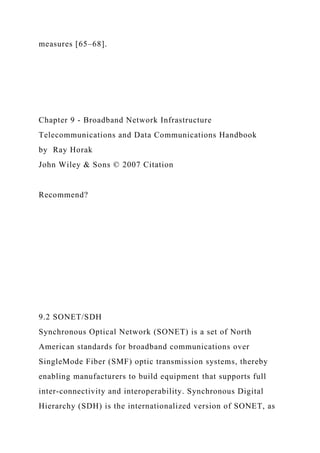 measures [65–68].
Chapter 9 - Broadband Network Infrastructure
Telecommunications and Data Communications Handbook
by Ray Horak
John Wiley & Sons © 2007 Citation
Recommend?
9.2 SONET/SDH
Synchronous Optical Network (SONET) is a set of North
American standards for broadband communications over
SingleMode Fiber (SMF) optic transmission systems, thereby
enabling manufacturers to build equipment that supports full
inter-connectivity and interoperability. Synchronous Digital
Hierarchy (SDH) is the internationalized version of SONET, as
 