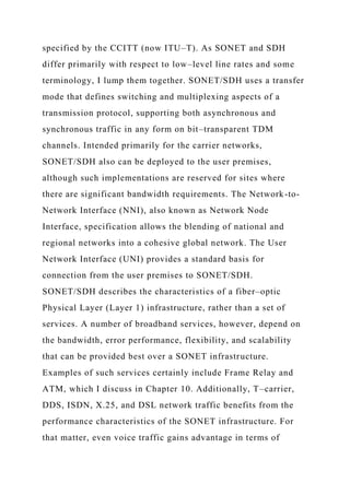specified by the CCITT (now ITU–T). As SONET and SDH
differ primarily with respect to low–level line rates and some
terminology, I lump them together. SONET/SDH uses a transfer
mode that defines switching and multiplexing aspects of a
transmission protocol, supporting both asynchronous and
synchronous traffic in any form on bit–transparent TDM
channels. Intended primarily for the carrier networks,
SONET/SDH also can be deployed to the user premises,
although such implementations are reserved for sites where
there are significant bandwidth requirements. The Network-to-
Network Interface (NNI), also known as Network Node
Interface, specification allows the blending of national and
regional networks into a cohesive global network. The User
Network Interface (UNI) provides a standard basis for
connection from the user premises to SONET/SDH.
SONET/SDH describes the characteristics of a fiber–optic
Physical Layer (Layer 1) infrastructure, rather than a set of
services. A number of broadband services, however, depend on
the bandwidth, error performance, flexibility, and scalability
that can be provided best over a SONET infrastructure.
Examples of such services certainly include Frame Relay and
ATM, which I discuss in Chapter 10. Additionally, T–carrier,
DDS, ISDN, X.25, and DSL network traffic benefits from the
performance characteristics of the SONET infrastructure. For
that matter, even voice traffic gains advantage in terms of
 