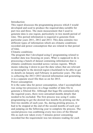 Introduction
This report discusses the programming process which I would
developed and used to produce the required data suitable for
part two and three. The main measurement that I used to
generate data is one region, particularly in two month period of
time. This period information is required to generate from
particular years 2011, 2012 and 2013. This data contains two
different types of information which are climatic conditions
recorded and power consumption that are related to that period
of time.
Climatic conditions
The program that I developed using C programming related to
weather data was focusing on years. What is supposed to do is
processing a bunch of dataset containing information that is
climatic conditions recorded across various regions. Which
means reducing it down to just the data values that are relevant
or meaningful to the desired region (Auckland) to be able to get
its details on January and February in particular years .The idea
is collecting the 2011+2013 desired information and generating
it in a separate excel file then so on for 2013.
Power consumption
It is the same idea for power consumption, what I accomplished
was using two processes in a huge number of data file to
generate a filtered file. Although that huge file contained only
the required years, there were unwanted months details that
needed to be excluded. The first process was using C codes
programming to get the desired two months by printing out the
first two months of each year. So, during printing process, it
had to be stopped at the end of the second months of each year
and jumping on the following year to complete the process. The
second process was combining every two rows of the filtered
file as each row taken every 5 minutes power consuming
recorded but the requirement was ten minutes reading for each
 