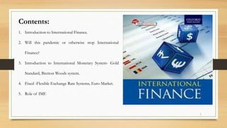 Contents:
1. Introduction to International Finance.
2. Will this pandemic or otherwise stop International
Finance?
3. Introduction to International Monetary System- Gold
Standard, Bretton Woods system.
4. Fixed -Flexible Exchange Rate Systems, Euro Market.
5. Role of IMF.
1
 