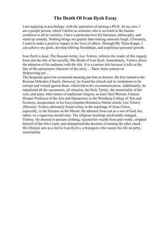 The Death Of Ivan Ilych Essay
I am majoring in psychology, with the aspiration of earning a Ph.D. At my core, I
am a people person, which I define as someone who is invested in the human
condition in all its varieties. I have a particular love for literature, philosophy, and
stand up comedy. Nothing brings me greater than making someone laugh. Ultimately,
I want to make a positive impact in the lives of others. Through Phi Theta Kappa, I
can achieve my goals, develop lifelong friendships, and experience personal growth.
Ivan Ilych is dead. The Russian writer, Leo Tolstoy, informs the reader of this tragedy
from just the title of his novella, The Death of Ivan Ilych. Immediately, Tolstoy draws
the attention of his audience with the title. It is a curious title because it tells us the
fate of the eponymous character of the story, ... Show more content on
Helpwriting.net ...
The desperate quest for existential meaning put him in distress. He first turned to the
Russian Orthodox Church. However, he found the church and its institutions to be
corrupt and voiced against them, which led to his excommunication. Additionally, he
repudiated all the sacraments, all miracles, the Holy Trinity, the immortality of the
soul, and many other tenets of traditional religion, as Gary Saul Morson, Frances
Hooper Professor of the Arts and Humanities in the Weinberg College of Arts and
Sciences, encapsulates in his Encyclopedia Britannica Online article, Leo Tolstoy
(Morson). Tolstoy ultimately found solace in the teachings of Jesus Christ,
especially, in the Sermon on the Mount. He admired Jesus not as a son of God, but,
rather, as a sagacious mortal man. The religious teachings profoundly changed
Tolstoy. He dressed in peasant clothing, rejected his wealth from past works, stripped
himself of the title Count, and championed the doctrine of turning the other cheek .
His lifestyle acts as a foil to Ivan Ilych s, a bourgeois who wastes his life on petty,
materialistic
 