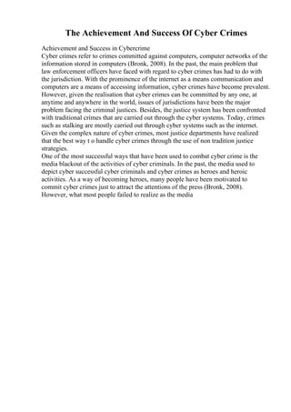 The Achievement And Success Of Cyber Crimes
Achievement and Success in Cybercrime
Cyber crimes refer to crimes committed against computers, computer networks of the
information stored in computers (Bronk, 2008). In the past, the main problem that
law enforcement officers have faced with regard to cyber crimes has had to do with
the jurisdiction. With the prominence of the internet as a means communication and
computers are a means of accessing information, cyber crimes have become prevalent.
However, given the realisation that cyber crimes can be committed by any one, at
anytime and anywhere in the world, issues of jurisdictions have been the major
problem facing the criminal justices. Besides, the justice system has been confronted
with traditional crimes that are carried out through the cyber systems. Today, crimes
such as stalking are mostly carried out through cyber systems such as the internet.
Given the complex nature of cyber crimes, most justice departments have realized
that the best way t o handle cyber crimes through the use of non tradition justice
strategies.
One of the most successful ways that have been used to combat cyber crime is the
media blackout of the activities of cyber criminals. In the past, the media used to
depict cyber successful cyber criminals and cyber crimes as heroes and heroic
activities. As a way of becoming heroes, many people have been motivated to
commit cyber crimes just to attract the attentions of the press (Bronk, 2008).
However, what most people failed to realize as the media
 