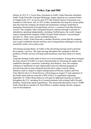 Fedex, Ups and Dhl
History In 1913, C.J. Tower Sons, forerunner to FedEx Trade Networks subsidiary
FedEx Trade Networks Transport Brokerage, begins operation as a customs broker
in Niagara Falls, N.Y. It was not until 1971 that Federal Express Corporation was
founded in Little Rock, Ark. In 1975, FedEx installed the first drop box for the public
and since then the company developed and maintained a strategic leadership in
managing a broad group of transportation services, e commerce and other business
services. The company offers integrated business solutions through a network of
subsidiaries operating independently, including: FedExExpress, the world s largest
express transportation company; FedEx Ground, North America s second largest
provider of... Show more content on Helpwriting.net ...
(Reference). FedEx Trade Networks is another electronic system that the company
uses to gain worldwide network and thus solves transportation challenges every day
around the world. (www.yahoo.com)
Advertising message Relax, its FedEx Is the advertising message used to promote
the company s services. The main message throughout the campaign is that the
portfolio of FedEx services will help small businesses meet their needs in a timely
basis.
Corporate Strategy FedEx plans to focus on several strategies. Among these strategies
the main mission of FedEx is to grow internationally by increasing the supply chain
capabilities through e commerce, technology and alliances. Also, the company
continues to implement revenue enhancement and cost reduction programs to
provide long term revenue and profit growth and to reduce costs by taking
initiatives such as Airport to airport transportation of Priority, Express and First
Class Mail for the U.S. Postal Service, which began on August 27 and expansion of
the FedEx home delivery network to 80% of the U.S. population, beginning
September 25. FedEx Home Delivery will open 63 additional locations in regions
throughout the U.S., including 56 co located terminals with existing FedEx Ground
facilities, minimizing capital expenditures. The nationwide placement of up to 10,000
FedEx Drop Boxes outside U.S. Post Offices is another strategy that the company
uses for development.
 