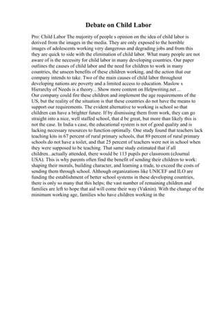 Debate on Child Labor
Pro: Child Labor The majority of people s opinion on the idea of child labor is
derived from the images in the media. They are only exposed to the horrible
images of adolescents working very dangerous and degrading jobs and from this
they are quick to side with the elimination of child labor. What many people are not
aware of is the necessity for child labor in many developing countries. Our paper
outlines the causes of child labor and the need for children to work in many
countries, the unseen benefits of these children working, and the action that our
company intends to take. Two of the main causes of child labor throughout
developing nations are poverty and a limited access to education. Maslow s
Hierarchy of Needs is a theory... Show more content on Helpwriting.net ...
Our company could fire these children and implement the age requirements of the
US, but the reality of the situation is that these countries do not have the means to
support our requirements. The evident alternative to working is school so that
children can have a brighter future. If by dismissing them from work, they can go
straight into a nice, well staffed school, that d be great, but more than likely this is
not the case. In India s case, the educational system is not of good quality and is
lacking necessary resources to function optimally. One study found that teachers lack
teaching kits in 67 percent of rural primary schools, that 89 percent of rural primary
schools do not have a toilet, and that 25 percent of teachers were not in school when
they were supposed to be teaching. That same study estimated that if all
children...actually attended, there would be 113 pupils per classroom (eJournal
USA). This is why parents often find the benefit of sending their children to work:
shaping their morals, building character, and learning a trade, to exceed the costs of
sending them through school. Although organizations like UNICEF and ILO are
funding the establishment of better school systems in these developing countries,
there is only so many that this helps; the vast number of remaining children and
families are left to hope that aid will come their way (Vaknin). With the change of the
minimum working age, families who have children working in the
 