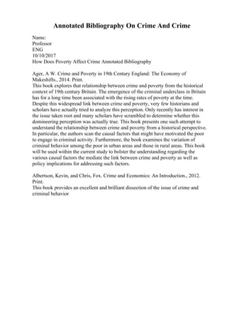 Annotated Bibliography On Crime And Crime
Name:
Professor
ENG
10/10/2017
How Does Poverty Affect Crime Annotated Bibliography
Ager, A W. Crime and Poverty in 19th Century England: The Economy of
Makeshifts., 2014. Print.
This book explores that relationship between crime and poverty from the historical
context of 19th century Britain. The emergence of the criminal underclass in Britain
has for a long time been associated with the rising rates of poverty at the time.
Despite this widespread link between crime and poverty, very few historians and
scholars have actually tried to analyze this perception. Only recently has interest in
the issue taken root and many scholars have scrambled to determine whether this
domineering perception was actually true. This book presents one such attempt to
understand the relationship between crime and poverty from a historical perspective.
In particular, the authors scan the causal factors that might have motivated the poor
to engage in criminal activity. Furthermore, the book examines the variation of
criminal behavior among the poor in urban areas and those in rural areas. This book
will be used within the current study to bolster the understanding regarding the
various causal factors the mediate the link between crime and poverty as well as
policy implications for addressing such factors.
Albertson, Kevin, and Chris, Fox. Crime and Economics: An Introduction., 2012.
Print.
This book provides an excellent and brilliant dissection of the issue of crime and
criminal behavior
 