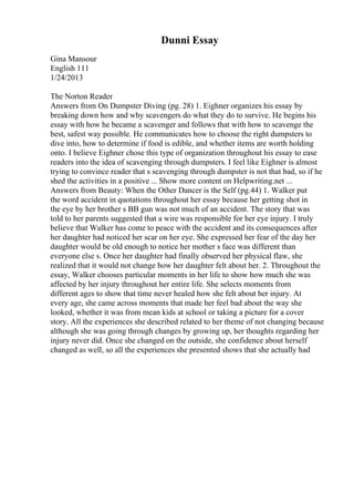 Dunni Essay
Gina Mansour
English 111
1/24/2013
The Norton Reader
Answers from On Dumpster Diving (pg. 28) 1. Eighner organizes his essay by
breaking down how and why scavengers do what they do to survive. He begins his
essay with how he became a scavenger and follows that with how to scavenge the
best, safest way possible. He communicates how to choose the right dumpsters to
dive into, how to determine if food is edible, and whether items are worth holding
onto. I believe Eighner chose this type of organization throughout his essay to ease
readers into the idea of scavenging through dumpsters. I feel like Eighner is almost
trying to convince reader that s scavenging through dumpster is not that bad, so if he
shed the activities in a positive ... Show more content on Helpwriting.net ...
Answers from Beauty: When the Other Dancer is the Self (pg.44) 1. Walker put
the word accident in quotations throughout her essay because her getting shot in
the eye by her brother s BB gun was not much of an accident. The story that was
told to her parents suggested that a wire was responsible for her eye injury. I truly
believe that Walker has come to peace with the accident and its consequences after
her daughter had noticed her scar on her eye. She expressed her fear of the day her
daughter would be old enough to notice her mother s face was different than
everyone else s. Once her daughter had finally observed her physical flaw, she
realized that it would not change how her daughter felt about her. 2. Throughout the
essay, Walker chooses particular moments in her life to show how much she was
affected by her injury throughout her entire life. She selects moments from
different ages to show that time never healed how she felt about her injury. At
every age, she came across moments that made her feel bad about the way she
looked, whether it was from mean kids at school or taking a picture for a cover
story. All the experiences she described related to her theme of not changing because
although she was going through changes by growing up, her thoughts regarding her
injury never did. Once she changed on the outside, she confidence about herself
changed as well, so all the experiences she presented shows that she actually had
 