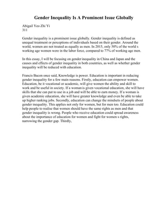 Gender Inequality Is A Prominent Issue Globally
Abigail Yeo Zhi Yi
311
Gender inequality is a prominent issue globally. Gender inequality is defined as
unequal treatment or perceptions of individuals based on their gender. Around the
world, women are not treated as equally as men. In 2015, only 50% of the world s
working age women were in the labor force, compared to 77% of working age men.
In this essay, I will be focusing on gender inequality in China and Japan and the
causes and effects of gender inequality in both countries, as well as whether gender
inequality will be reduced with education.
Francis Bacon once said, Knowledge is power. Education is important in reducing
gender inequality for a few main reasons. Firstly, education can empower women.
Education, be it vocational or academic, will give women the ability and skill to
work and be useful in society. If a woman is given vocational education, she will have
skills that she can put to use in a job and will be able to earn money. If a woman is
given academic education, she will have greater knowledge and even be able to take
up higher ranking jobs. Secondly, education can change the mindsets of people about
gender inequality. This applies not only for women, but for men too. Education could
help people to realise that women should have the same rights as men and that
gender inequality is wrong. People who receive education could spread awareness
about the importance of education for women and fight for women s rights,
narrowing the gender gap. Thirdly,
 