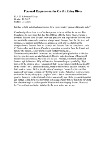 Personal Response on the On the Rainy River
ELA 30 1: Personal Essay
October 16, 2012
Gaddiel O. Matira
Is it fair to hold individuals responsible for a choice society pressured them to make?
Canada might have been one of the best places in the world but for me and Tim,
Canada is a lot more than that. For Tim O Brien s On the Rainy River , Canada is
freedom: freedom from the draft letter that pressures him to go to war, freedom from
the war that he never understood and always hated, freedom from the dirt, tent, and
mosquitoes, freedom from that dense greasy pig stink and blood clots in the
slaughterhouse, freedom from his country, and freedom from his conscience... or is
it? On the other hand, for me, Canada is separation: separation from the friends and
family who I most ... Show more content on Helpwriting.net ...
The same society that built the morals and beliefs and principles he has in him had
then become the same society that crippled him to make the choice of leaving all
those behind as he stated, And what was so sad, I realized, was that Canada had
become a pitiful fantasy. Silly and hopeless. It was no longer a possibility. Right
then, with the shore so close, I understood that I would not do what I should do. (55)
In the stories Tim O Brien and I shared, there is this one little detail in common, we
both made a choice. At first, the decision of moving to Canada felt like a selfish
decision I was forced to make only for the family s sake. Actually, I even held them
responsible for my misery for a couple of weeks. But as those weeks and months
pass by, I came to realize that such choice was actually one of the greatest things that
can happen to me, for it was more than just an opportunity for our family to be whole
but a breakthrough to endless possibilities towards reaching my dreams. However,
for Tim, without any further details after he went to the war, we are
 
